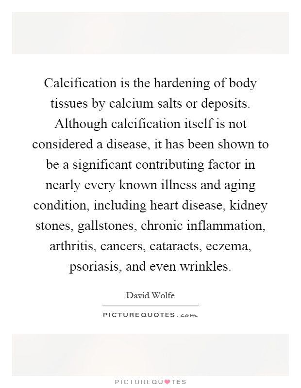 Calcification is the hardening of body tissues by calcium salts or deposits. Although calcification itself is not considered a disease, it has been shown to be a significant contributing factor in nearly every known illness and aging condition, including heart disease, kidney stones, gallstones, chronic inflammation, arthritis, cancers, cataracts, eczema, psoriasis, and even wrinkles Picture Quote #1