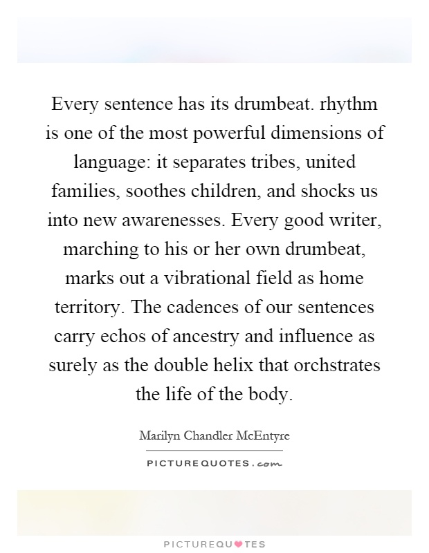 Every sentence has its drumbeat. rhythm is one of the most powerful dimensions of language: it separates tribes, united families, soothes children, and shocks us into new awarenesses. Every good writer, marching to his or her own drumbeat, marks out a vibrational field as home territory. The cadences of our sentences carry echos of ancestry and influence as surely as the double helix that orchstrates the life of the body Picture Quote #1