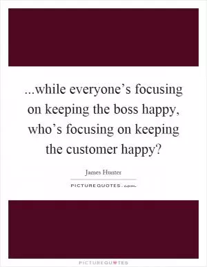 ...while everyone’s focusing on keeping the boss happy, who’s focusing on keeping the customer happy? Picture Quote #1