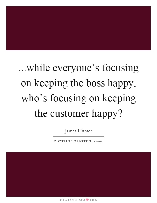 ...while everyone's focusing on keeping the boss happy, who's focusing on keeping the customer happy? Picture Quote #1