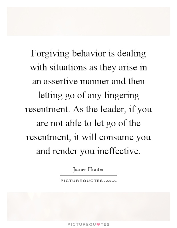 Forgiving behavior is dealing with situations as they arise in an assertive manner and then letting go of any lingering resentment. As the leader, if you are not able to let go of the resentment, it will consume you and render you ineffective Picture Quote #1