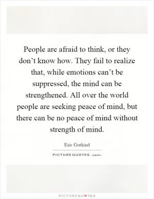 People are afraid to think, or they don’t know how. They fail to realize that, while emotions can’t be suppressed, the mind can be strengthened. All over the world people are seeking peace of mind, but there can be no peace of mind without strength of mind Picture Quote #1