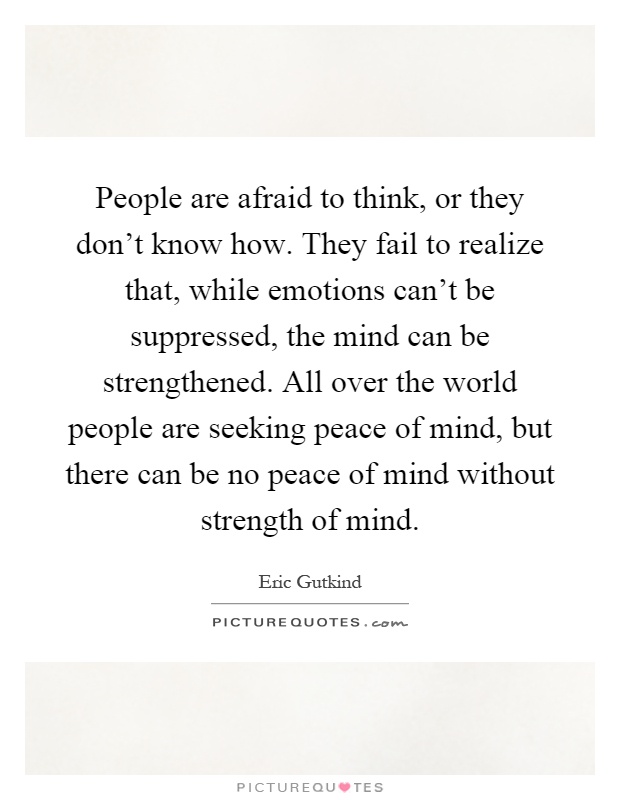 People are afraid to think, or they don't know how. They fail to realize that, while emotions can't be suppressed, the mind can be strengthened. All over the world people are seeking peace of mind, but there can be no peace of mind without strength of mind Picture Quote #1