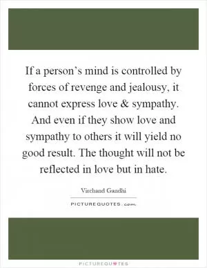 If a person’s mind is controlled by forces of revenge and jealousy, it cannot express love and sympathy. And even if they show love and sympathy to others it will yield no good result. The thought will not be reflected in love but in hate Picture Quote #1