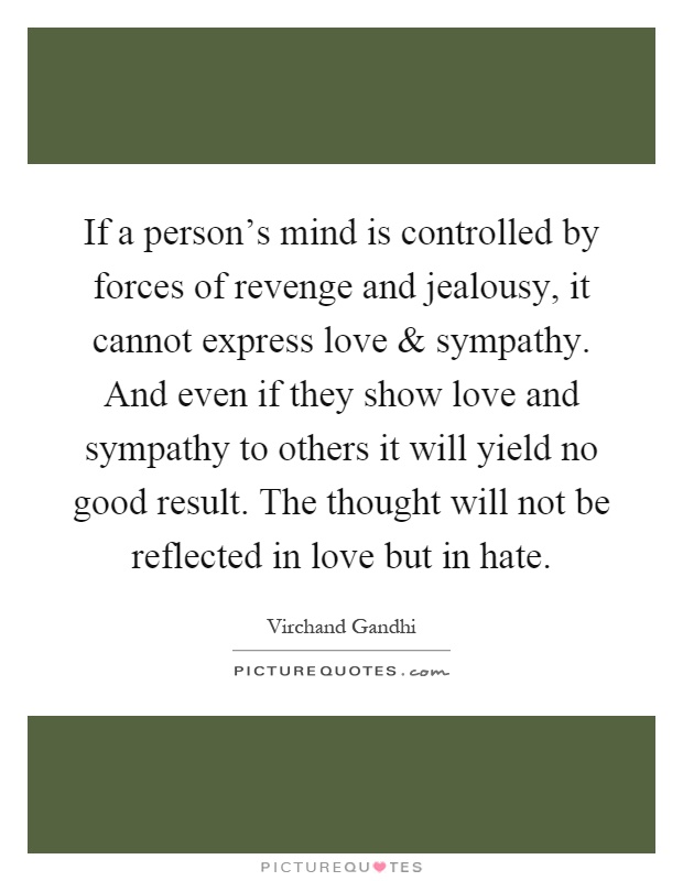 If a person's mind is controlled by forces of revenge and jealousy, it cannot express love and sympathy. And even if they show love and sympathy to others it will yield no good result. The thought will not be reflected in love but in hate Picture Quote #1
