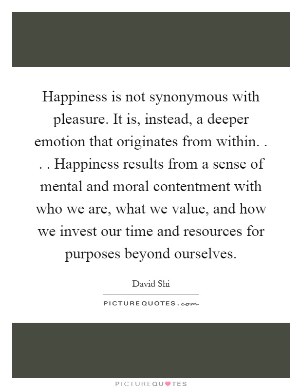 Happiness is not synonymous with pleasure. It is, instead, a deeper emotion that originates from within.... Happiness results from a sense of mental and moral contentment with who we are, what we value, and how we invest our time and resources for purposes beyond ourselves Picture Quote #1