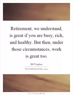 Retirement, we understand, is great if you are busy, rich, and healthy. But then, under those circumstances, work is great too Picture Quote #1
