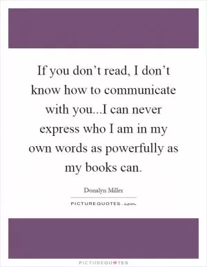 If you don’t read, I don’t know how to communicate with you...I can never express who I am in my own words as powerfully as my books can Picture Quote #1