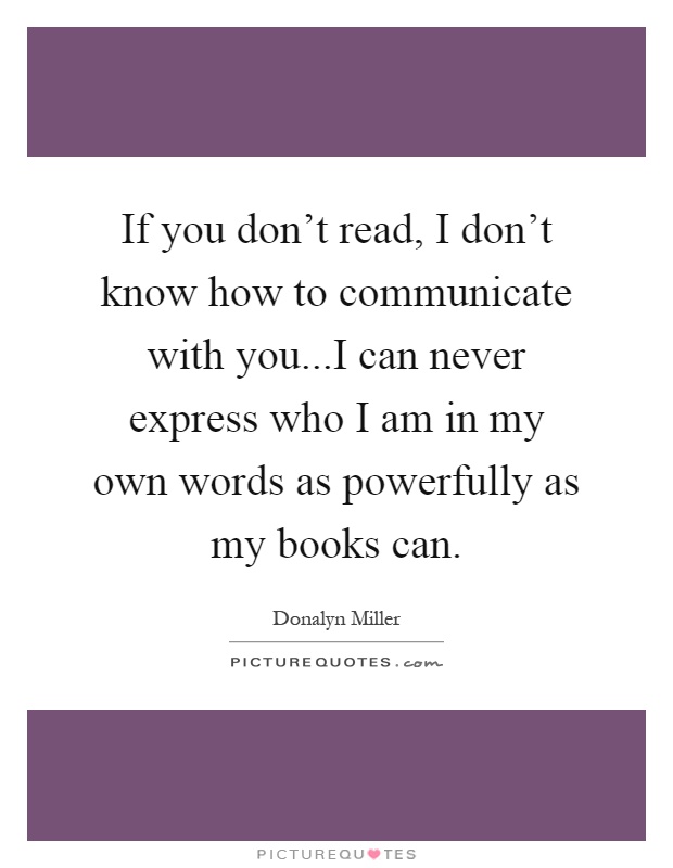 If you don't read, I don't know how to communicate with you...I can never express who I am in my own words as powerfully as my books can Picture Quote #1