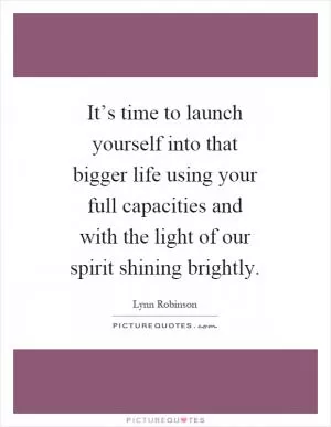 It’s time to launch yourself into that bigger life using your full capacities and with the light of our spirit shining brightly Picture Quote #1