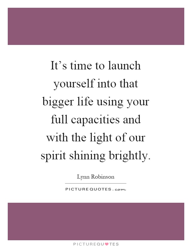 It's time to launch yourself into that bigger life using your full capacities and with the light of our spirit shining brightly Picture Quote #1