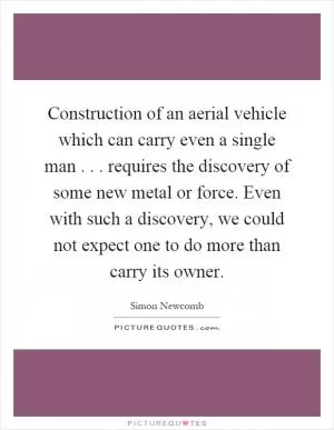 Construction of an aerial vehicle which can carry even a single man... requires the discovery of some new metal or force. Even with such a discovery, we could not expect one to do more than carry its owner Picture Quote #1