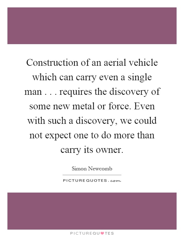 Construction of an aerial vehicle which can carry even a single man... requires the discovery of some new metal or force. Even with such a discovery, we could not expect one to do more than carry its owner Picture Quote #1