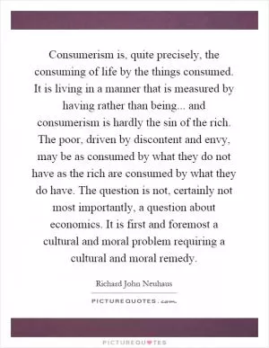 Consumerism is, quite precisely, the consuming of life by the things consumed. It is living in a manner that is measured by having rather than being... and consumerism is hardly the sin of the rich. The poor, driven by discontent and envy, may be as consumed by what they do not have as the rich are consumed by what they do have. The question is not, certainly not most importantly, a question about economics. It is first and foremost a cultural and moral problem requiring a cultural and moral remedy Picture Quote #1