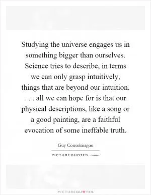 Studying the universe engages us in something bigger than ourselves. Science tries to describe, in terms we can only grasp intuitively, things that are beyond our intuition.... all we can hope for is that our physical descriptions, like a song or a good painting, are a faithful evocation of some ineffable truth Picture Quote #1