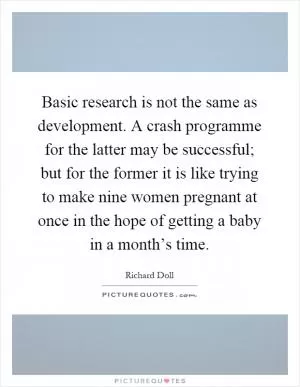 Basic research is not the same as development. A crash programme for the latter may be successful; but for the former it is like trying to make nine women pregnant at once in the hope of getting a baby in a month’s time Picture Quote #1