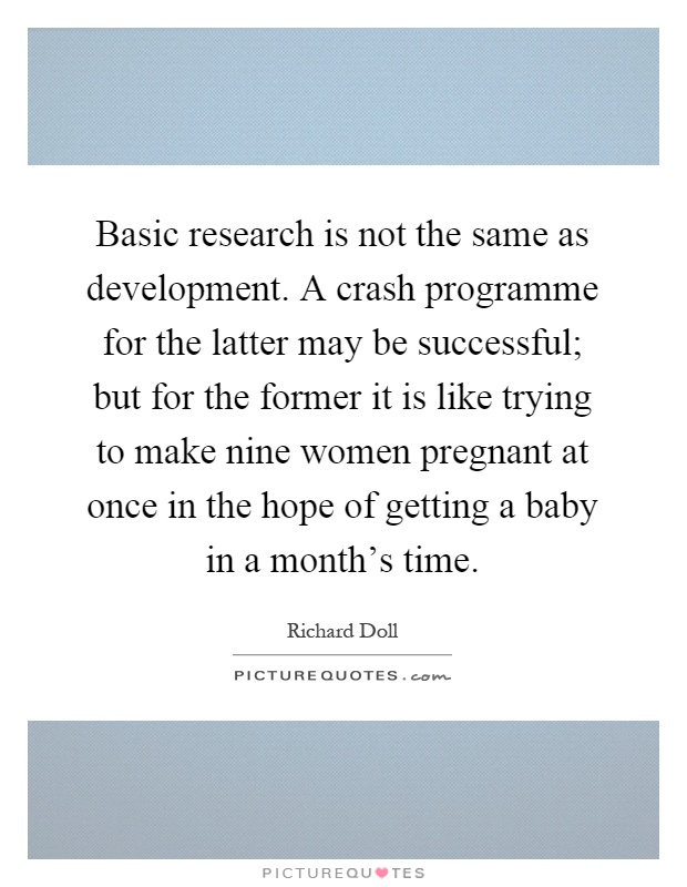 Basic research is not the same as development. A crash programme for the latter may be successful; but for the former it is like trying to make nine women pregnant at once in the hope of getting a baby in a month's time Picture Quote #1