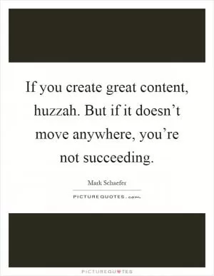 If you create great content, huzzah. But if it doesn’t move anywhere, you’re not succeeding Picture Quote #1