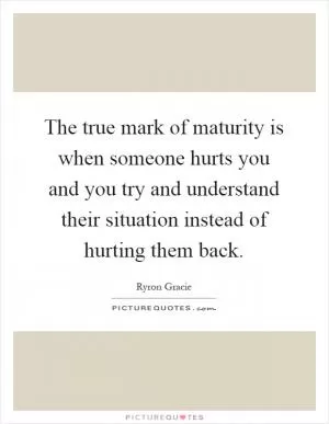 The true mark of maturity is when someone hurts you and you try and understand their situation instead of hurting them back Picture Quote #1