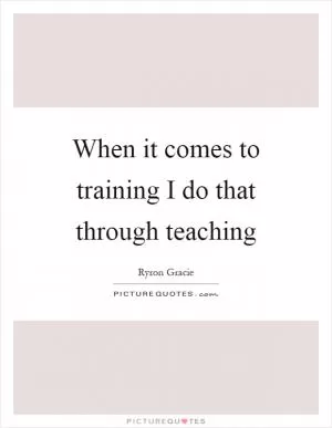 When it comes to training I do that through teaching Picture Quote #1