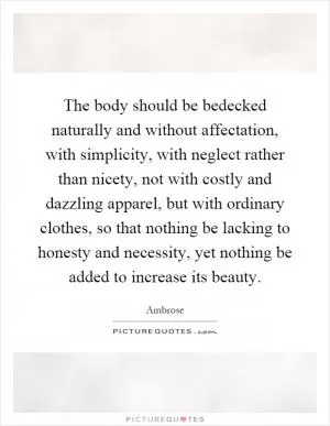 The body should be bedecked naturally and without affectation, with simplicity, with neglect rather than nicety, not with costly and dazzling apparel, but with ordinary clothes, so that nothing be lacking to honesty and necessity, yet nothing be added to increase its beauty Picture Quote #1