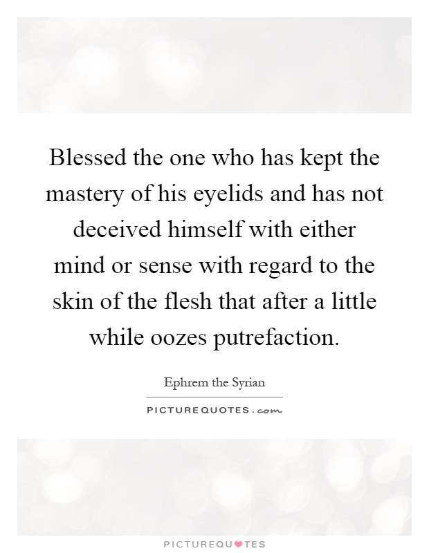 Blessed the one who has kept the mastery of his eyelids and has not deceived himself with either mind or sense with regard to the skin of the flesh that after a little while oozes putrefaction Picture Quote #1