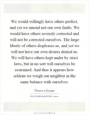 We would willingly have others perfect, and yet we amend not our own faults. We would have others severely corrected and will not be corrected ourselves. The large liberty of others displeases us, and yet we will not have our own desires denied us. We will have others kept under by strict laws, but in no sort will ourselves be restrained. And thus it appears how seldom we weigh our neighbor in the same balance with ourselves Picture Quote #1