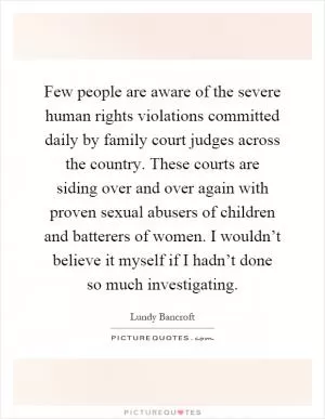 Few people are aware of the severe human rights violations committed daily by family court judges across the country. These courts are siding over and over again with proven sexual abusers of children and batterers of women. I wouldn’t believe it myself if I hadn’t done so much investigating Picture Quote #1