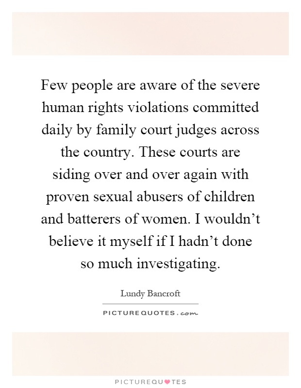 Few people are aware of the severe human rights violations committed daily by family court judges across the country. These courts are siding over and over again with proven sexual abusers of children and batterers of women. I wouldn't believe it myself if I hadn't done so much investigating Picture Quote #1