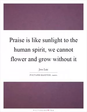 Praise is like sunlight to the human spirit, we cannot flower and grow without it Picture Quote #1
