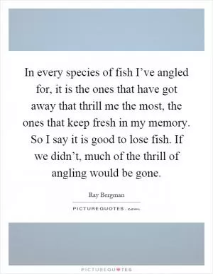 In every species of fish I’ve angled for, it is the ones that have got away that thrill me the most, the ones that keep fresh in my memory. So I say it is good to lose fish. If we didn’t, much of the thrill of angling would be gone Picture Quote #1