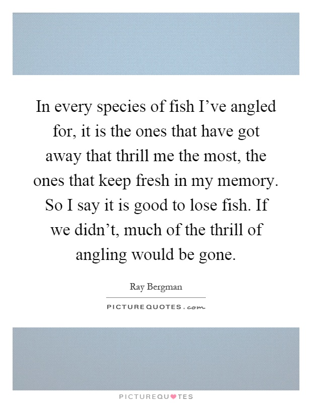 In every species of fish I've angled for, it is the ones that have got away that thrill me the most, the ones that keep fresh in my memory. So I say it is good to lose fish. If we didn't, much of the thrill of angling would be gone Picture Quote #1