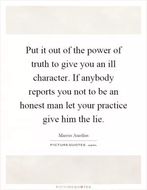 Put it out of the power of truth to give you an ill character. If anybody reports you not to be an honest man let your practice give him the lie Picture Quote #1