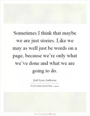 Sometimes I think that maybe we are just stories. Like we may as well just be words on a page, because we’re only what we’ve done and what we are going to do Picture Quote #1