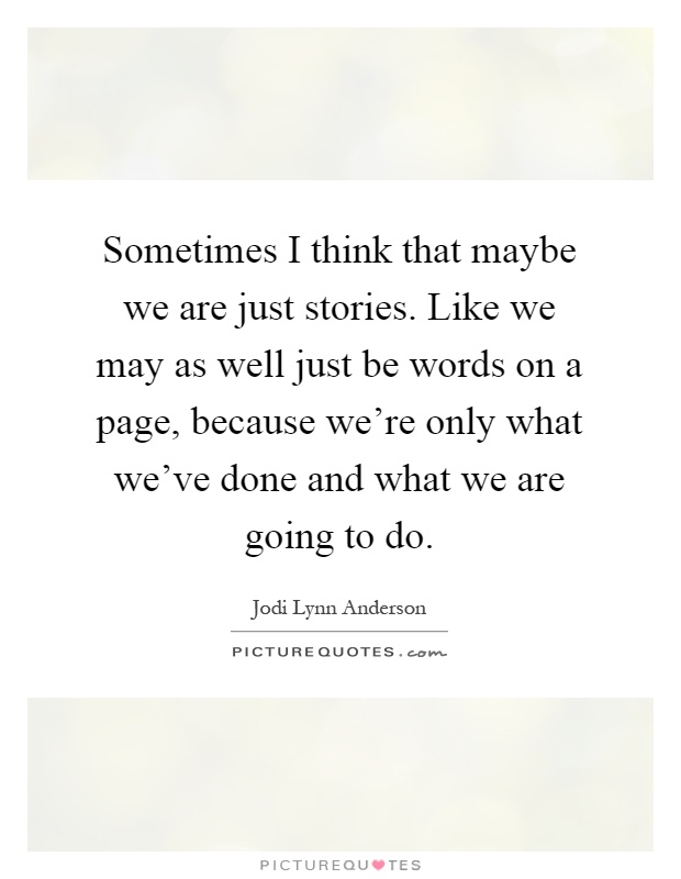 Sometimes I think that maybe we are just stories. Like we may as well just be words on a page, because we're only what we've done and what we are going to do Picture Quote #1