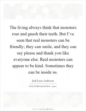 The living always think that monsters roar and gnash their teeth. But I’ve seen that real monsters can be friendly; they can smile, and they can say please and thank you like everyone else. Real monsters can appear to be kind. Sometimes they can be inside us Picture Quote #1