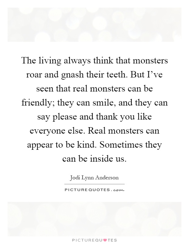 The living always think that monsters roar and gnash their teeth. But I've seen that real monsters can be friendly; they can smile, and they can say please and thank you like everyone else. Real monsters can appear to be kind. Sometimes they can be inside us Picture Quote #1