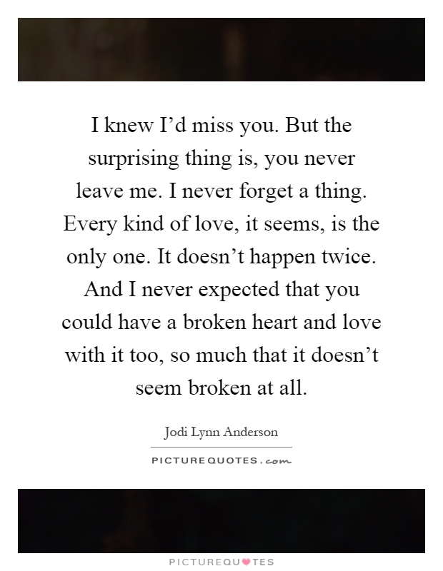 I knew I'd miss you. But the surprising thing is, you never leave me. I never forget a thing. Every kind of love, it seems, is the only one. It doesn't happen twice. And I never expected that you could have a broken heart and love with it too, so much that it doesn't seem broken at all Picture Quote #1