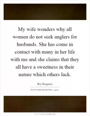 My wife wonders why all women do not seek anglers for husbands. She has come in contact with many in her life with me and she claims that they all have a sweetness in their nature which others lack Picture Quote #1