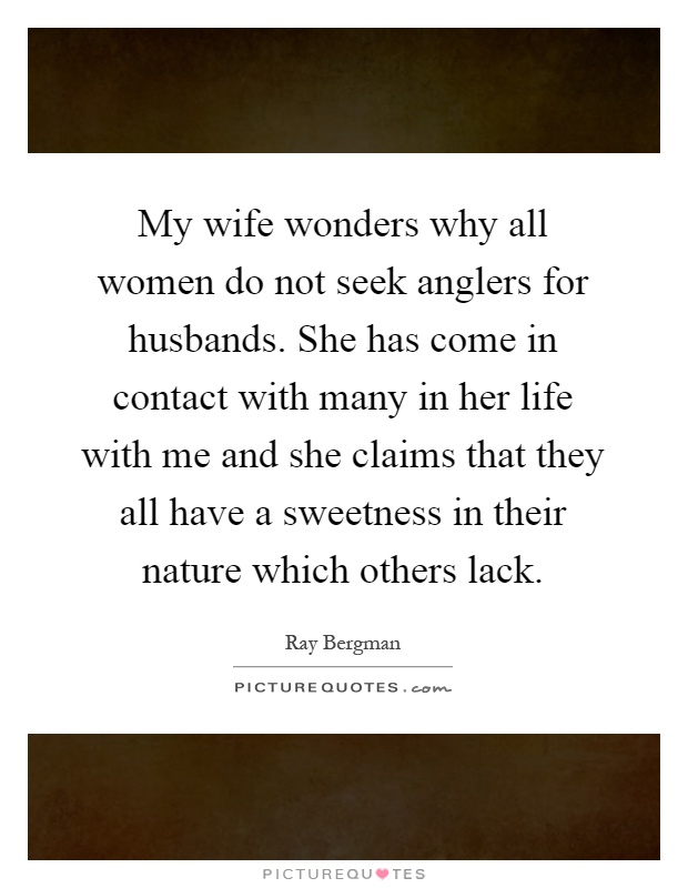 My wife wonders why all women do not seek anglers for husbands. She has come in contact with many in her life with me and she claims that they all have a sweetness in their nature which others lack Picture Quote #1