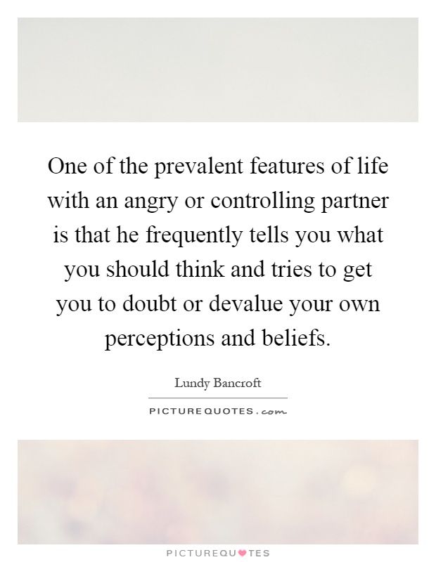 One of the prevalent features of life with an angry or controlling partner is that he frequently tells you what you should think and tries to get you to doubt or devalue your own perceptions and beliefs Picture Quote #1