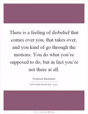 There is a feeling of disbelief that comes over you, that takes over, and you kind of go through the motions. You do what you’re supposed to do, but in fact you’re not there at all Picture Quote #1