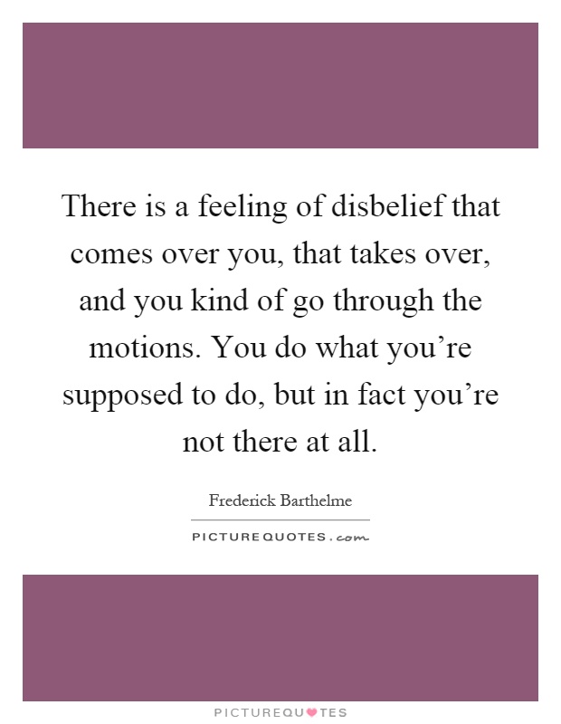 There is a feeling of disbelief that comes over you, that takes over, and you kind of go through the motions. You do what you're supposed to do, but in fact you're not there at all Picture Quote #1