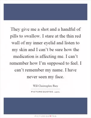 They give me a shot and a handful of pills to swallow. I stare at the thin red wall of my inner eyelid and listen to my skin and I can’t be sure how the medication is affecting me. I can’t remember how I’m supposed to feel. I can’t remember my name. I have never seen my face Picture Quote #1