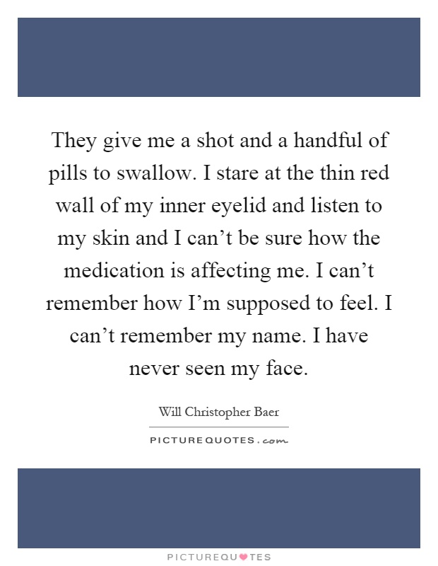 They give me a shot and a handful of pills to swallow. I stare at the thin red wall of my inner eyelid and listen to my skin and I can't be sure how the medication is affecting me. I can't remember how I'm supposed to feel. I can't remember my name. I have never seen my face Picture Quote #1