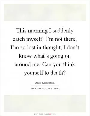 This morning I suddenly catch myself: I’m not there, I’m so lost in thought, I don’t know what’s going on around me. Can you think yourself to death? Picture Quote #1