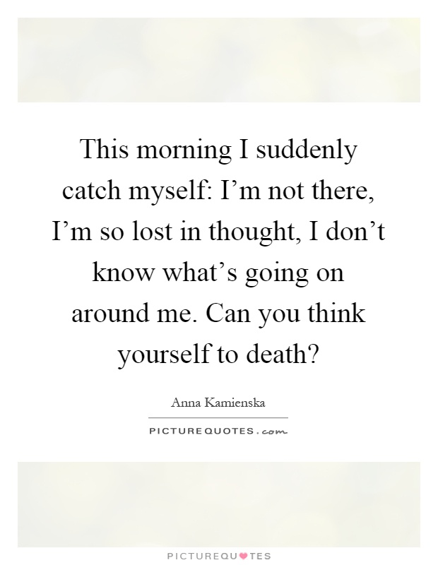 This morning I suddenly catch myself: I'm not there, I'm so lost in thought, I don't know what's going on around me. Can you think yourself to death? Picture Quote #1