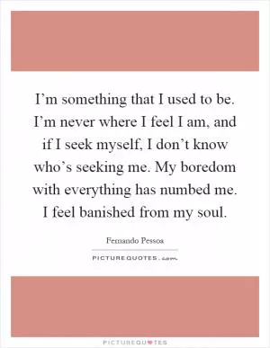 I’m something that I used to be. I’m never where I feel I am, and if I seek myself, I don’t know who’s seeking me. My boredom with everything has numbed me. I feel banished from my soul Picture Quote #1