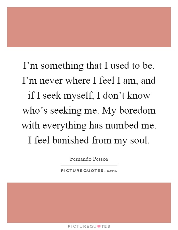 I'm something that I used to be. I'm never where I feel I am, and if I seek myself, I don't know who's seeking me. My boredom with everything has numbed me. I feel banished from my soul Picture Quote #1