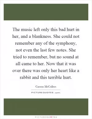 The music left only this bad hurt in her, and a blankness. She could not remember any of the symphony, not even the last few notes. She tried to remember, but no sound at all came to her. Now that it was over there was only her heart like a rabbit and this terrible hurt Picture Quote #1